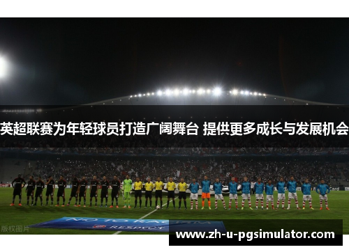 英超联赛为年轻球员打造广阔舞台 提供更多成长与发展机会 英超联赛为年轻球员打造广阔舞台 提供更多成长与发展机会
