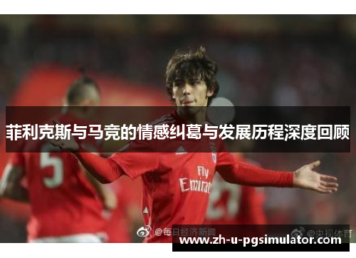 菲利克斯与马竞的情感纠葛与发展历程深度回顾