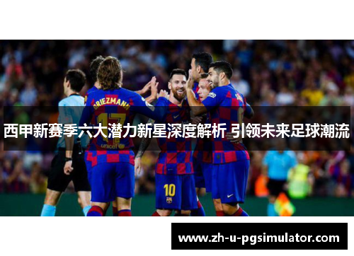 西甲新赛季六大潜力新星深度解析 引领未来足球潮流 西甲新赛季六大潜力新星深度解析 引领未来足球潮流