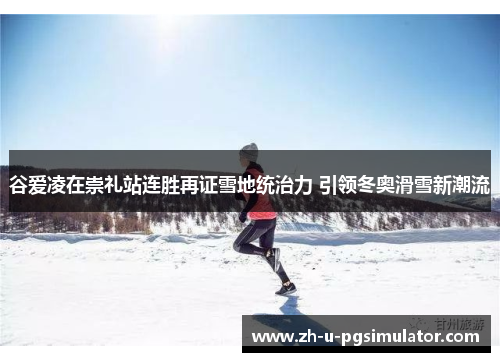 谷爱凌在崇礼站连胜再证雪地统治力 引领冬奥滑雪新潮流