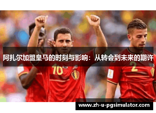 阿扎尔加盟皇马的时刻与影响:从转会到未来的期许 阿扎尔加盟皇马的时刻与影响:从转会到未来的期许
