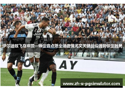 伊尔迪兹飞身冲顶一锤定音点燃全场激情尤文关键战役强势锁定胜局