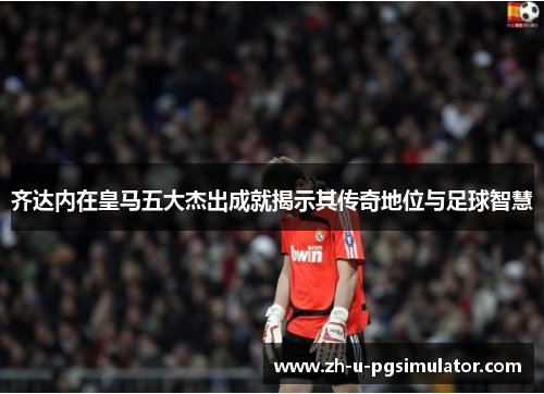 齐达内在皇马五大杰出成就揭示其传奇地位与足球智慧